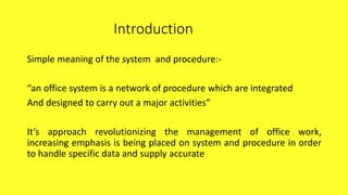 Introduction
Simple meaning of the system and procedure:-
“an office system is a network of procedure which are integrated
And designed to carry out a major activities”
It’s approach revolutionizing the management of office work,
increasing emphasis is being placed on system and procedure in order
to handle specific data and supply accurate
 