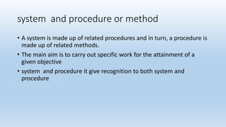 system and procedure or method
• A system is made up of related procedures and in turn, a procedure is
made up of related methods.
• The main aim is to carry out specific work for the attainment of a
given objective
• system and procedure it give recognition to both system and
procedure
 