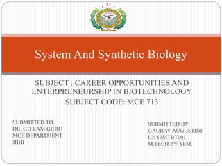SUBJECT : CAREER OPPORTUNITIES AND
ENTERPRENEURSHIP IN BIOTECHNOLOGY
SUBJECT CODE: MCE 713
System And Synthetic Biology
SUBMITTED TO:
DR. GD RAM GURU
MCE DEPARTMENT
JIBB
SUBMITTED BY:
GAURAV AUGUSTINE
ID: 19MTBT001
M.TECH 2ND SEM.
 