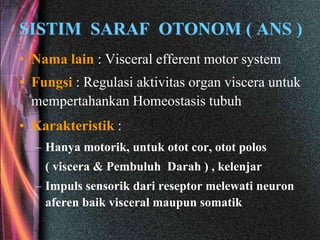 SISTIM SARAF OTONOM ( ANS )
• Nama lain : Visceral efferent motor system
• Fungsi : Regulasi aktivitas organ viscera untuk
mempertahankan Homeostasis tubuh
• Karakteristik :
– Hanya motorik, untuk otot cor, otot polos
( viscera & Pembuluh Darah ) , kelenjar
– Impuls sensorik dari reseptor melewati neuron
aferen baik visceral maupun somatik
 
