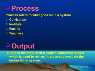  Process
Process refers to what goes on in a system
o Curriculum
o Institute
o Facility
o Teachers

 Output
output is the product of a system. Monitored output
which is used to revise, improve and evaluate the
instructional system.
To be continue…

 