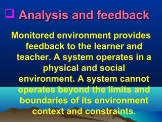  Analysis and feedback
Monitored environment provides
feedback to the learner and
teacher. A system operates in a
physical and social
environment. A system cannot
operates beyond the limits and
boundaries of its environment
context and constraints.

 