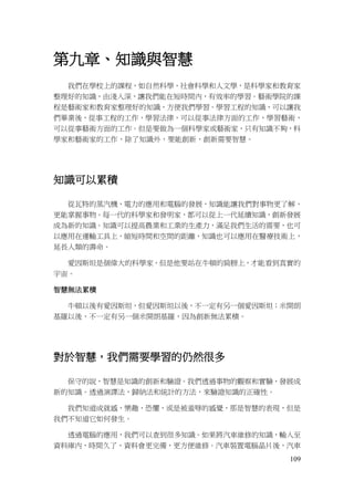 109
第九章、知識與智慧
我們在學校上的課程，如自然科學，社會科學和人文學，是科學家和教育家
整理好的知識，由淺入深，讓我們能在短時間內，有效率的學習。藝術學院的課
程是藝術家和教育家整理好的知識，方便我們學習。學習工程的知識，可以讓我
們畢業後，從事工程的工作，學習法律，可以從事法律方面的工作，學習藝術，
可以從事藝術方面的工作。但是要做為一個科學家或藝術家，只有知識不夠，科
學家和藝術家的工作，除了知識外，要能創新，創新需要智慧。
知識可以累積
從瓦特的蒸汽機，電力的應用和電腦的發展，知識能讓我們對事物更了解，
更能掌握事物。每一代的科學家和發明家，都可以從上一代延續知識，創新發展
成為新的知識。知識可以提高農業和工業的生產力，滿足我們生活的需要，也可
以應用在運輸工具上，縮短時間和空間的距離，知識也可以應用在醫療技術上，
延長人類的壽命。
愛因斯坦是個偉大的科學家，但是他要站在牛頓的肩膀上，才能看到真實的
宇宙。
智慧無法累積
牛頓以後有愛因斯坦，但愛因斯坦以後，不一定有另一個愛因斯坦；米開朗
基羅以後，不一定有另一個米開朗基羅，因為創新無法累積。
對於智慧，我們需要學習的仍然很多
保守的說，智慧是知識的創新和驗證。我們透過事物的觀察和實驗，發展成
新的知識。透過演譯法，歸納法和統計的方法，來驗證知識的正確性。
我們知道成就感，樂趣，恐懼，或是被羞辱的感覺，那是智慧的表現，但是
我們不知道它如何發生。
透過電腦的應用，我們可以查到很多知識。如果將汽車維修的知識，輸入至
資料庫內，時間久了，資料會更完備，更方便維修。汽車裝置電腦晶片後，汽車
 