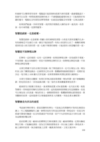 110
的維修可以變得更有效率。電腦晶片能控制和偵測汽車的裝置，透過電腦晶片，
技師可以在第一時間偵測到故障的地方。不過電腦能處理的地方，只能侷限於知
識的層次。電腦也沒有喜怒哀樂等情緒，也就是說電腦沒有智慧，它無法創新。
如果我們能進一步研究智慧，或許對於現階段人類的紛爭，能找到一些答
案，如中東問題，犯罪問題等。
智慧是創新，也是破壞。
智慧是創新，也是破壞。照顧小孩的褓姆很清楚，小孩是天使和惡魔的化身。
有些褓姆忍不住會打小孩，實在不能怪他們，有些小孩真的太皮了。稱職的褓姆
看到的是小孩天使的那一面，比較不專業的褓姆，只能看到小孩惡魔的那一面。
智慧是不按牌理出牌
打牌有一定的規則，也有一定的牌理。如果按牌理出牌，容易被對手掌握，
不易得勝。能出奇制勝的，常是不按牌理出牌的打法，按牌理出牌是知識，不按
牌理出牌是智慧。
水果行將賣不完的水果打折促銷，除了降低損失外，也可以增加人氣。增加
的客人除了購買促銷品，也會買其它的水果，整體銷售量會跟著提升。老闆於是
決定，每天晚上 8:00 擴大打折促銷，結果營業額和利潤也跟著大幅增加。
水果行老闆也在觀察，如果打折無法提高營業額，增加利潤，就不會繼續促
銷。附近居民表示，因為促銷活動，每一家的水果採購量都增加很多。
超商原先只販賣日常商品，後來開始設置 ATM 提款機，也代收水電，稅款
等費用，同時提供用餐的空間和洗手間。這些服務與營業額沒有直接關係，但是
可以增加客人的流通。增加的客人，會順便買東西，整體銷售額也跟著提高。業
者觀察的結果，這些服務可以增進超商與客人的關係，有助企業永續經營。
智慧會走向非法的途徑
考試會作弊的學生，都是很聰明的學生，可是他沒有將聰明才智用在複習功
課上。代工電腦鍵盤的工廠，會將回收的次料混在原料裏，降低成本，但是沒有
經過可靠度的驗證，也沒有經過客戶的同意。客戶不允許原料混合次料生產，因
為這樣會影響品質。
政府招標工程，廠商向招標單位行賄來獲得工程。廠商得標後，也要向驗收
單位行賄，才能驗收請款。因為支付賄款需要成本，所以偷工減料，降低成本。
偷工減料的結果，無法確保施工品質，颱風來的時候，工程又被沖垮。
 