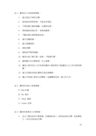 12
註 1、戴明的十四項管理要點：
1. 建立堅定不移的目標。
2. 採用新的經營哲學，不能安於現狀。
3. 不要依賴大量的檢驗，以獲得品質。
4. 與供應商長期合作，來降低變異。
5. 不斷改進生產與服務系統。
6. 進行在職訓練。
7. 建立領導風格。
8. 掃除恐懼。
9. 破除部門間的障礙。
10. 避免向員工喊口號，說教，下配額目標。
11. 廢除數字及目標管理，代之領導。
12. 讓員工都享有以工作為榮的權利，排除那些不能讓員工以工作為榮的障
礙。
13. 建立活潑的培訓計畫與自我改善機制。
14. 讓公司每個人都致力於轉型，這種轉型是每一個人的工作。
註 2、戴明的 PDCA 管理循環：
P：Plan 計畫
D：Do 執行
C：Check 確認
A：Action 改善
註 3、戴明的管理者 14 項特徵：
1. 充分了解系統有什麼意義，並傳達給員工，說明系統的目標，並指導員
工，共同支持這些目標。
 