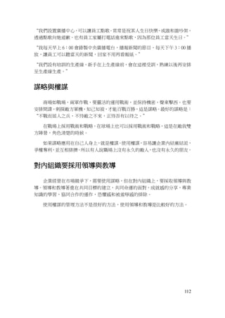 112
“我們設置廣播中心，可以讓員工點歌。常常是祝某人生日快樂，或誰和誰吵架，
透過點歌向她道歉。也有員工家屬打電話進來點歌，因為那位員工當天生日。”
“我每天早上 6：00 會錄製中央廣播電台，播報新聞的節目，每天下午 3：00 播
放，讓員工可以聽當天的新聞，回家不用再看報紙。”
“我們設有培訓的生產線，新手在上生產線前，會在這裡受訓，熟練以後再安排
至生產線生產。”
謀略與權謀
商場如戰場，兩軍作戰，要靈活的運用戰術，並保持機密，聲東擊西。也要
安排間諜，刺探敵方軍機，知己知彼，才能百戰百勝，這是謀略。最好的謀略是：
“不戰而屈人之兵，不恃敵之不來，正恃吾有以待之。”
在戰場上採用戰術和戰略，在球場上也可以採用戰術和戰略，這是在敵我雙
方陣營，角色清楚的時候。
如果謀略應用在自己人身上，就是權謀。使用權謀，容易讓企業內結黨結派，
爭權奪利，並互相排擠。所以有人說職場上沒有永久的敵人，也沒有永久的朋友。
對內組織要採用領導與教導
企業經營在市場競爭下，需要使用謀略，但在對內組織上，要採取領導與教
導。領導和教導著重在共同目標的建立，共同命運的面對，成就感的分享，專業
知識的學習，協同合作的運作，恐懼感和被羞辱感的排除。
使用權謀的管理方法不是很好的方法，使用領導和教導是比較好的方法。
 