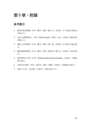113
第十章、附錄
參考書目
1. 戴明的新經濟觀，作者：戴明，譯者：戴久永，出版者：天下遠見出版股份
有限公司。
2. 品管大師戴明博士，作者：Rafael Aguayo，譯者：汪益，出版者：聯經出版
事業公司。
3. 戴明人性管理學，作者：戴明，譯者：楊一勇，出版者：北方婦女兒童出版
社。
4. 戴明論質量管理，作者：戴明，譯者：鍾漢清，戴久永，出版者：海南出版
社。
5. 戴明管理 4 日談，作者：William Latzko & David Saunder，出版者：中國商
業出版社。
6. 馬斯洛的智慧，作者：馬斯洛，譯者：劉燁。出版者：中國電影出版社。
7. 當責，作者： 張文隆，出版者：中國生產力中心。
 