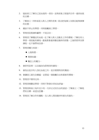 13
2. 協助員工了解自己是系統的一部份，並與前後工程協同合作，達到系統
的目標。
3. 了解員工，同時承認人與人之間的差異，設法把每個人安排在能夠發揮
的位置。
4. 應該不停止的學習，同時鼓勵員工學習。
5. 管理者是教練和顧問，不是法官。
6. 管理者了解穩定的系統，也了解人與人互動及工作的環境，了解任何人
學習一項技能的績效，最後都會達到穩定飽和的狀態。之後即使再安排
課程，也不會帶來改善。
7. 管理者權力來源：
 人格特質。
 專業知識。
 職位上的權力。
8. 會研究結果，以改進身為管理者的績效。
9. 會找出是否有人落在系統之外，是否需要特別的幫助。
10. 會讓員工產生信賴感，並營造一個鼓勵自由和創新的環境。
11. 管理者不期待完美。
12. 管理者傾聽並學習，同時不對發言者妄加評論。
13. 管理者與員工每年至少有一次非正式而自由的談話，了解員工，了解他
們的目標，希望及恐懼。
14. 管理者了解合作的優點，及人與人間因競爭所產生的損失。
 