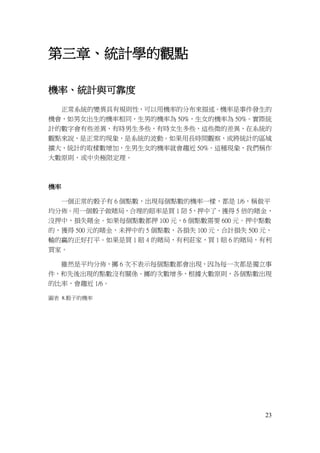 23
第三章、統計學的觀點
機率、統計與可靠度
正常系統的變異具有規則性，可以用機率的分布來描述。機率是事件發生的
機會，如男女出生的機率相同，生男的機率為 50%，生女的機率為 50%。實際統
計的數字會有些差異，有時男生多些，有時女生多些，這些微的差異，在系統的
觀點來說，是正常的現象，是系統的波動。如果用長時間觀察，或將統計的區域
擴大，統計的取樣數增加，生男生女的機率就會趨近 50%。這種現象，我們稱作
大數原則，或中央極限定理。
機率
一個正常的骰子有 6 個點數，出現每個點數的機率一樣，都是 1/6，稱做平
均分佈。用一個骰子做賭局，合理的賠率是買 1 陪 5，押中了，獲得 5 倍的賭金，
沒押中，損失賭金。如果每個點數都押 100 元，6 個點數需要 600 元。押中點數
的，獲得 500 元的賭金，未押中的 5 個點數，各損失 100 元，合計損失 500 元，
輸的贏的正好打平。如果是買 1 賠 4 的賭局，有利莊家，買 1 賠 6 的賭局，有利
買家。
雖然是平均分佈，擲 6 次不表示每個點數都會出現，因為每一次都是獨立事
件，和先後出現的點數沒有關係。擲的次數增多，根據大數原則，各個點數出現
的比率，會趨近 1/6。
圖表 8.骰子的機率
 