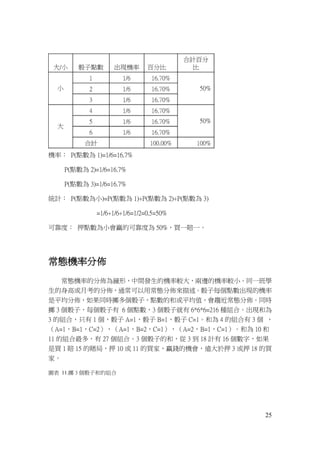 25
機率： P(點數為 1)=1/6=16.7%
P(點數為 2)=1/6=16.7%
P(點數為 3)=1/6=16.7%
統計： P(點數為小)=P(點數為 1)+P(點數為 2)+P(點數為 3)
=1/6+1/6+1/6=1/2=0.5=50%
可靠度： 押點數為小會贏的可靠度為 50%，買一賠一。
常態機率分佈
常態機率的分佈為鐘形，中間發生的機率較大，兩邊的機率較小。同一班學
生的身高或月考的分佈，通常可以用常態分佈來描述。骰子每個點數出現的機率
是平均分佈，如果同時擲多個骰子，點數的和或平均值，會趨近常態分佈。同時
擲 3 個骰子，每個骰子有 6 個點數，3 個骰子就有 6*6*6=216 種組合。出現和為
3 的組合，只有 1 個，骰子 A=1，骰子 B=1，骰子 C=1。和為 4 的組合有 3 個 ，
（A=1，B=1，C=2），（A=1，B=2，C=1），（A=2，B=1，C=1）。和為 10 和
11 的組合最多，有 27 個組合。3 個骰子的和，從 3 到 18 計有 16 個數字，如果
是買 1 賠 15 的賭局，押 10 或 11 的買家，贏錢的機會，遠大於押 3 或押 18 的買
家。
圖表 11.擲 3 個骰子和的組合
 