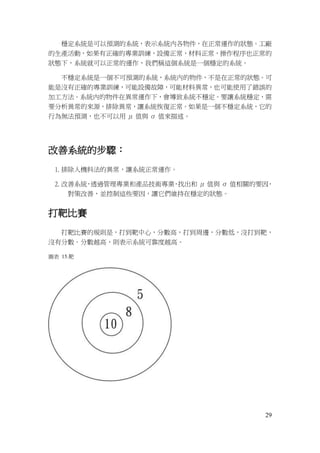 29
穩定系統是可以預測的系統，表示系統內各物件，在正常運作的狀態。工廠
的生產活動，如果有正確的專業訓練，設備正常，材料正常，操作程序也正常的
狀態下，系統就可以正常的運作，我們稱這個系統是一個穩定的系統。
不穩定系統是一個不可預測的系統，系統內的物件，不是在正常的狀態。可
能是沒有正確的專業訓練，可能設備故障，可能材料異常，也可能使用了錯誤的
加工方法。系統內的物件在異常運作下，會導致系統不穩定。要讓系統穩定，需
要分析異常的來源，排除異常，讓系統恢復正常。如果是一個不穩定系統，它的
行為無法預測，也不可以用 μ 值與 σ 值來描述。
改善系統的步驟：
1. 排除人機料法的異常，讓系統正常運作。
2. 改善系統，透過管理專業和產品技術專業，找出和 μ 值與 σ 值相關的要因，
對策改善，並控制這些要因，讓它們維持在穩定的狀態。
打靶比賽
打靶比賽的規則是，打到靶中心，分數高，打到周邊，分數低，沒打到靶，
沒有分數。分數越高，則表示系統可靠度越高。
圖表 15.靶
 