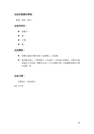 30
系統的範圍和環境：
靶場、溫度、風向。
系統的物件：
 射擊手。
 槍。
 子彈。
 靶。
系統機制：
 射擊手透過尺標和準星，瞄準靶心，扣板機。
 瞄準點在靶心，子彈落點不一定在靶心，因為重力的關係，子彈是以拋
物線的方式前進。射擊者必須上下左右調整尺標，才能讓瞄準點和子彈
的落點一致。
系統目標：
打靶得分，愈高愈好。
圖表 16.打靶
 