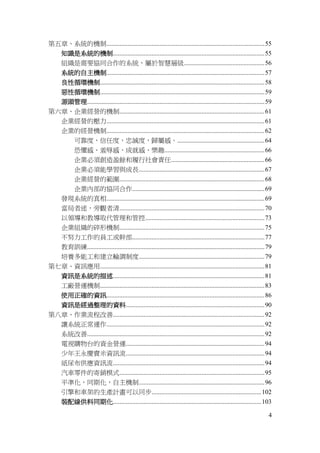 4
第五章、系統的機制..................................................................................................55
知識是系統的機制..............................................................................................55
組織是需要協同合作的系統，屬於智慧層級..................................................56
系統的自主機制..................................................................................................57
良性循環機制......................................................................................................58
惡性循環機制......................................................................................................59
源頭管理..............................................................................................................59
第六章、企業經營的機制..........................................................................................61
企業經營的壓力..................................................................................................61
企業的經營機制..................................................................................................62
可靠度，信任度，忠誠度，歸屬感。......................................................64
恐懼感、羞辱感、成就感、樂趣..............................................................66
企業必須創造盈餘和履行社會責任..........................................................66
企業必須能學習與成長..............................................................................67
企業經營的範圍..........................................................................................68
企業內部的協同合作..................................................................................69
發現系統的真相..................................................................................................69
當局者迷，旁觀者清..........................................................................................70
以領導和教導取代管理和管控..........................................................................73
企業組織的碎形機制..........................................................................................75
不努力工作的員工或幹部..................................................................................77
教育訓練..............................................................................................................79
培養多能工和建立輪調制度..............................................................................79
第七章、資訊應用......................................................................................................81
資訊是系統的描述..............................................................................................81
工廠營運機制......................................................................................................83
使用正確的資訊..................................................................................................86
資訊是經過整理的資料......................................................................................90
第八章、作業流程改善..............................................................................................92
讓系統正常運作..................................................................................................92
系統改善..............................................................................................................92
電視購物台的資金營運......................................................................................94
少年王永慶賣米資訊流......................................................................................94
紙尿布供應資訊流..............................................................................................94
汽車零件的寄銷模式..........................................................................................95
平準化，同期化，自主機制..............................................................................96
引擎和車架的生產計畫可以同步....................................................................102
裝配線供料同期化............................................................................................103
 