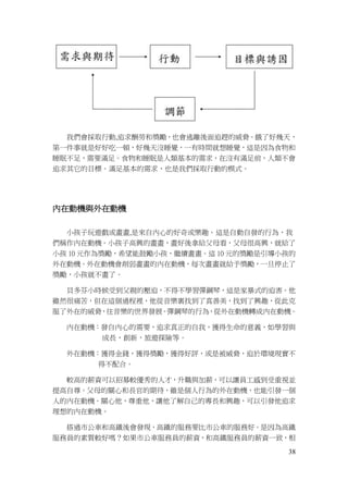 38
我們會採取行動,追求酬勞和獎勵，也會逃離後面追趕的威脅。餓了好幾天，
第一件事就是好好吃一頓，好幾天沒睡覺，一有時間就想睡覺，這是因為食物和
睡眠不足，需要滿足。食物和睡眠是人類基本的需求，在沒有滿足前，人類不會
追求其它的目標。滿足基本的需求，也是我們採取行動的模式。
內在動機與外在動機
小孩子玩遊戲或畫畫,是來自內心的好奇或樂趣。這是自動自發的行為，我
們稱作內在動機。小孩子高興的畫畫，畫好後拿給父母看，父母很高興，就給了
小孩 10 元作為獎勵，希望能鼓勵小孩，繼續畫畫。這 10 元的獎勵是引導小孩的
外在動機。外在動機會削弱畫畫的內在動機，每次畫畫就給予獎勵，一旦停止了
獎勵，小孩就不畫了。
貝多芬小時候受到父親的壓迫，不得不學習彈鋼琴，這是家暴式的迫害。他
雖然很痛苦，但在這個過程裡，他從音樂裏找到了真善美，找到了興趣，從此克
服了外在的威脅，往音樂的世界發展。彈鋼琴的行為，從外在動機轉成內在動機。
內在動機：發自內心的需要，追求真正的自我，獲得生命的意義，如學習與
成長，創新，旅遊探險等。
外在動機：獲得金錢，獲得獎勵，獲得好評，或是被威脅，迫於環境現實不
得不配合。
較高的薪資可以招募較優秀的人才，升職與加薪，可以讓員工感到受重視並
提高自尊。父母的關心和長官的期待，雖是個人行為的外在動機，也能引發一個
人的內在動機。關心他，尊重他，讓他了解自己的專長和興趣，可以引發他追求
理想的內在動機。
搭過市公車和高鐵後會發現，高鐵的服務要比市公車的服務好。是因為高鐵
服務員的素質較好嗎？如果市公車服務員的薪資，和高鐵服務員的薪資一致，相
 