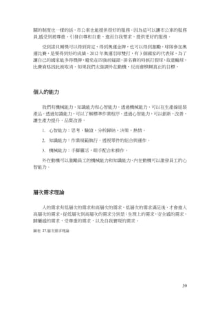 39
關的制度也一樣的話，市公車也能提供很好的服務。因為這可以讓市公車的服務
員,感受到被尊重，引發自尊和自重，進而自我要求，提供更好的服務。
受到諾貝爾獎可以得到肯定，得到奧運金牌，也可以得到激勵。球隊參加奧
運比賽，是要得到好的成績。2012 年奧運羽球雙打，有 3 個國家的代表隊，為了
讓自己的國家能多得獎牌，避免在四強前碰頭，排名賽的時候打假球，故意輸球，
比賽資格因此被取消。如果我們太強調外在動機，反而會模糊真正的目標。
個人的能力
我們有機械能力，知識能力和心智能力。透過機械能力，可以在生產線組裝
產品。透過知識能力，可以了解標準作業程序。透過心智能力，可以創新，改善，
讓生產力提升，品質改善。
1. 心智能力：思考，驗證，分析歸納，決策，熱情。
2. 知識能力：作業規範執行，透視零件的組合與運作。
3. 機械能力：手腳靈活，眼手配合和操作。
外在動機可以激勵員工的機械能力和知識能力，內在動機可以激發員工的心
智能力。
層次需求理論
人的需求有低層次的需求和高層次的需求，低層次的需求滿足後，才會進入
高層次的需求。從低層次到高層次的需求分別是：生理上的需求，安全感的需求，
歸屬感的需求，受尊重的需求，以及自我實現的需求。
圖表 27.層次需求理論
 