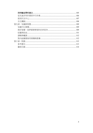 5
供料輸送帶的建立............................................................................................105
從先後序列作業到平行作業............................................................................106
使用代交中心....................................................................................................107
自主機制............................................................................................................108
第九章、知識與智慧................................................................................................109
知識可以累積....................................................................................................109
對於智慧，我們需要學習的仍然很多............................................................109
結黨與結派........................................................................................................ 111
謀略與權謀........................................................................................................112
對內組織要採用領導與教導............................................................................112
第十章、附錄............................................................................................................113
參考書目............................................................................................................113
圖表目錄............................................................................................................114
 