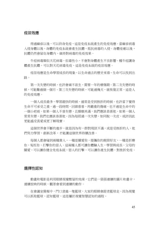 45
疫苗效應
得過麻疹以後，可以終身免疫，這是免疫系統產生的免疫效應。當麻疹病毒
入侵身體以後，身體的免疫系統會產生抗體，抵抗病毒的入侵。身體痊癒以後，
抗體仍然會留在身體內，維持對病毒的免疫效果。
牛痘病毒類似天花病毒，但毒性小，不會對身體產生不良影響。種牛痘讓身
體產生抗體，可以對天花病毒免疫，這是免疫系統的疫苗效應。
疫苗效應是生命學習成長的現象，以生命過去的歷史來看，生命可以找到出
路。
第一次失戀的時候，也許會痛不欲生，需要一年的療傷期。第二次失戀的時
候，可能難過個一個月。第三次失戀的時候，可能過幾天，就恢復正常，這是人
的免疫效應。
一個人成長最多，學習最快的時候，通常是受到挫折的時候。也許當下覺得
生命不可承受之重，過一段時間，回頭看看，再嚴重的傷痛，也不過是生命中的
一個小疤痕。如果一個人不曾失戀，且婚姻美滿，我們應該恭喜他。如果一個人
常常失戀，我們也應該恭喜他。因為每經過一次失戀，如同脫一次皮，或許因此
更能感受真愛或更了解現實。
這個世界會不斷的進步，就是因為有一群對現狀不滿，或是受挫折的人。他
們努力學習，創新改革，才能讓這個世界持續改善。
每個人都會碰到兩種貴人，一種是關愛你，提攜你的親朋好友，一種是折磨
你，冤枉你，打擊你的惡人。這兩種人都可讓你體驗人生，學習與成長。父母的
關愛，可以讓你健全免疫系統，惡人的打擊，可以讓你產生抗體，對挫折免疫。
選擇性認知
動畫和電影是利用眼睛視覺暫留的效果，它們是一張張連續的圖片和畫卡，
連續放映的時候，觀眾會看到連續的動作。
在會議室簡報中，門口滾進一隻籃球，大家的眼睛會跟者籃球走。因為視覺
可以抓取籃球，認知籃球，這是屬於視覺智慧認知的過程。
 