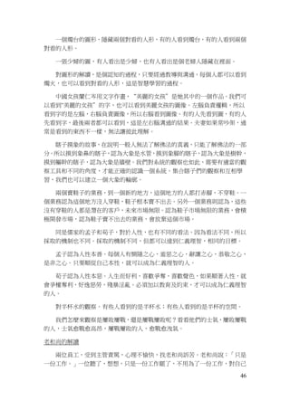 46
一個燭台的圖形，隱藏兩個對看的人形，有的人看到燭台，有的人看到兩個
對看的人形。
一張少婦的圖，有人看出是少婦，也有人看出是個老婦人隱藏在裡面。
對圖形的解讀，是個認知的過程，只要經過教導與溝通，每個人都可以看到
燭火，也可以看到對看的人形，這是智慧學習的過程。
中國女孩蘭仁岑用文字作畫，“美麗的女孩”是她其中的一個作品。我們可
以看到"美麗的女孩”的字，也可以看到美麗女孩的圖像。左腦負責邏輯，所以
看到字的是左腦，右腦負責圖像，所以右腦看到圖像。有的人先看到圖，有的人
先看到字，最後兩者都可以看到，這是左右腦溝通的結果。夫妻如果常吵架，通
常是看到的東西不一樣，無法讓彼此理解。
瞎子摸象的故事，在說明一般人無法了解佛法的真義，只能了解佛法的一部
分。所以摸到象鼻的瞎子，認為大象是水管，摸到象腳的瞎子，認為大象是樹幹，
摸到軀幹的瞎子，認為大象是牆壁。我們對系統的觀察也如此，需要有適當的觀
察工具和不同的角度，才能正確的認識一個系統。集合瞎子們的觀察和互相學
習，我們也可以建立一個大象的輪廓。
兩個賣鞋子的業務，到一個新的地方，這個地方的人都打赤腳，不穿鞋。一
個業務認為這個地方沒人穿鞋，鞋子根本賣不出去。另外一個業務則認為，這些
沒有穿鞋的人都是潛在的客戶，未來市場無限。認為鞋子市場無限的業務，會積
極開發市場，認為鞋子賣不出去的業務，會放棄這個市場。
同是儒家的孟子和荀子，對於人性，也有不同的看法。因為看法不同，所以
採取的機制也不同。採取的機制不同，但都可以達到仁義理智，相同的目標。
孟子認為人性本善。每個人有惻隱之心，羞惡之心，辭讓之心，恭敬之心，
是非之心。只要順從自己本性，就可以成為仁義理智的人。
荀子認為人性本惡。人生而好利，喜歡爭奪，喜歡聲色，如果順著人性，就
會爭權奪利，好逸惡勞，殘暴淫亂。必須加以教育及約束，才可以成為仁義理智
的人。
對半杯水的觀察。有些人看到的是半杯水；有些人看到的是半杯的空間。
我們怎麼來觀察是屢敗屢戰，還是屢戰屢敗呢？看看他們的士氣，屢敗屢戰
的人，士氣愈戰愈高昂，屢戰屢敗的人，愈戰愈洩氣。
老和尚的解讀
兩位員工，受到主管責罵，心理不愉快，找老和尚訴苦。老和尚說：「只是
一份工作。」一位聽了，想想，只是一份工作罷了，不用為了一份工作，對自己
 