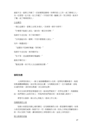 47
過意不去。就將工作辭了，回家鄉開設農場，快樂的投入工作，成了農場主人。
另一位想想，也只是一份工作罷了，不用看不開，繼續工作，努力學習，後來升
了職，成了專業經理人。
公益廣告
一個公益廣告，螢幕上出現 20 個人，各拿著一個字卡排列：
“什麼都不能跟人家比，誰向你一樣沒有用啊。”
每個字卡走位後，有了新的順序：
“沒有誰能向你一樣啊，不用什麼都跟人家比。”
另外一個畫面是：
“這題你不是練好幾遍，笨的喔。”
每個字卡走位後，新的順序為：
“你不笨，是這題要練好幾遍喔。”
最後字幕打出：
“態度改變，孩子的人生也會跟著改變。”
催眠效應
人因夢想而偉大，一個 12 歲喜歡體操的小女孩，是學校的體操選手。她看
到奧運體操轉播後，說也要去參加比賽。父母幫她安排了一位中國教練，當她
16 歲的時候，真的參加奧運，而且拿到金牌。
萊式兄弟的夢想是要遨遊天空，後來他們做到了，世界也改變了。美國總統
說，我們要把人送到月球上，然後再把他們接回來，後來美國人做到了。
夢想可以激發一個人的心智能力，提高工作士氣。
母親眼裡的小孩
每個小孩都是母親心裡的寶貝。在母親眼裏的小孩，都是聰明美麗的。如果
小孩受到危險的威脅，她會不計一切，保護她的小孩。因為上帝無法照顧每個小
孩，所以安排了母親，讓母親看到上帝眼裡的小孩，這是上帝的設計。
情人眼裡的西施
 