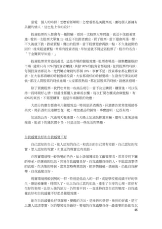 48
當愛一個人的時候，怎麼看都順眼，怎麼看都是美麗漂亮。讓每個人都擁有
美麗的情人，這也是上帝的設計。
投資股票的人都會有一種經驗，看到一支股票大單買進，就忍不住跟著買
進，看到一支股票大單賣出，就忍不住跟者賣出。買了股票，當下還會再漲一點，
不久後就下跌，跌破買點。賣出的股票，當下股價還會再跌一點，不久後就開始
回升，後來超過賣點。常常有投資者說，早知道就不買這張股票了。股市的名言：
「千金難買早知道。」
投資股票常常追高殺低，這是市場的催眠效應。股票市場是一個集體催眠的
市場，通常只有 10%的投資者賺錢，其餘 90%的投資者都賠錢。在買股票的時候，
每個投資者都認為，他們屬於賺錢的那個 10%，事實不是。投資專家都在勸投資
者，在大家都看壞的時候進場投資，大家都看好的時候退場。在證券行清淡的時
候，都沒人買股票的時候進場，大家都很熱絡，都在談股票的時候，就應該退場。
除了買賣股票，我們也常被一些商品吸引，當下決定購買。購買後，可以保
持一段時期好心情，但最後都擺入倉庫或衣櫃。每次打開衣櫃或倉庫盤點，有
80%的東西，不需要購買，這是市場催眠的效應。
大部分的廣告都會利用催眠效益，特別是菸酒廣告。菸酒廣告常常使用帥哥
美女，將菸酒和浪漫聯想在一起，增加產品的銷售。事實證明，它很有效。
加油站公告，汽油明天要漲價，今天晚上加油站排滿車輛，還有人拿著油桶
接油。能省下的錢其實不多，只是添加一些生活的樂趣。
自我感覺良好和自我感覺不好
自己認知的自己，他人認知的自己，和真正的自己常有差距，自己認知的現
實，眾人認知的現實，和真正的現實也有差距。
在現實環境哩，較強勢的角色，如上級領導或是工廠管理者，常常受到下屬
的奉承，供應商的巴結，容易自我感覺良好。自我感覺良好的人，不能認清事情
的真相，作決策的時候，常常忽略專業諮詢，把事情搞砸。搞砸後，仍能自我解
釋，自我感覺良好。
現實環境裡較弱勢的一群，特別是低收入的一群，或是學校裡成績不好的學
生，總是被嫌棄。時間久了，也以為自己真的如此，產生了自卑的心理。即使有
很好的表現，比別人強的地方，仍然看不到，一直維持自怨自哀的態度。自我感
覺良好和自我感覺不好都是催眠效應。
能在自我感覺良好氛圍裡，覺醒的方法，是挫折和學習。挫折的好處，是可
以讓人認清事實，它的學習效果最好。要預防自我感覺良好，最重要的是能容忍
 