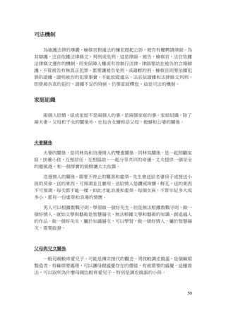 50
司法機制
為維護法律的尊嚴，檢察官對違法的嫌犯提起公訴，被告有權聘請律師，為
其辯護，法官依據法律條文，判刑或免刑。這是律師，被告，檢察官，法官依據
法律條文運作的機制，用來保障人權或有效執行法律。律師要站在被告的立場辯
護，不管被告有無真正犯罪，都要讓被告免刑，或最輕的刑。檢察官則要依據犯
罪的證據，證明被告的犯罪事實，不能放縱違法。法官依證據和法律條文判刑，
即使被告真的犯行，證據不足的時候，仍要當庭釋放，這是司法的機制。
家庭組織
兩個人結婚，組成家庭不是兩個人的事，是兩個家庭的事。家庭組織，除了
兩夫妻，父母和子女的關係外，也包含女婿和岳父母，媳婦和公婆的關係。
夫妻關係
夫妻的關係，是同林鳥和浪漫情人的雙重關係。同林鳥關係，是一起照顧家
庭，扶養小孩，互相信任，互相協助，一起分享共同的命運。丈夫提供一個安全
的避風港，和一個厚實的肩膀讓太太依靠。
浪漫情人的關係，需要不停止的驚喜和虛榮。先生會送給老婆房子或接送小
孩的房車，送的東西，可預測並且實用。送給情人是鑽戒珠寶，鮮花，送的東西
不可預測，每次都不能一樣，如此才能浪漫和虛榮。每個女孩，不管年紀多大或
多小，都有一份虛榮和浪漫的情懷。
男人可以根據教戰守則，學習做一個好先生，但是無法根據教戰守則，做一
個好情人。就如文學與藝術是智慧層次，無法根據文學和藝術的知識，創造感人
的作品。做一個好先生，屬於知識層次，可以學習，做一個好情人，屬於智慧層
次，需要啟發。
父母與兒女關係
一般母親較疼愛兒子，可能是傳宗接代的觀念。男孩較調皮搗蛋，是個麻煩
製造者。有麻煩要處理，可以讓母親感覺存在的價值，有被需要的感覺。這種看
法，可以說明為什麼母親比較疼愛兒子，特別是調皮搗蛋的小孩。
 