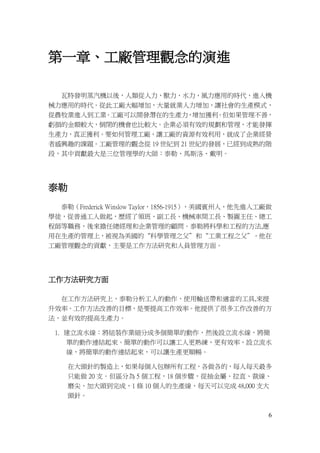 6
第一章、工廠管理觀念的演進
瓦特發明蒸汽機以後，人類從人力，獸力，水力，風力應用的時代，進入機
械力應用的時代。從此工廠大幅增加，大量就業人力增加，讓社會的生產模式，
從農牧業進入到工業。工廠可以開發潛在的生產力，增加獲利。但如果管理不善，
虧損的金額較大，倒閉的機會也比較大。企業必須有效的規劃和管理，才能發揮
生產力，真正獲利。要如何管理工廠，讓工廠的資源有效利用，就成了企業經營
者感興趣的課題。工廠管理的觀念從 19 世紀到 21 世紀的發展，已經到成熟的階
段，其中貢獻最大是三位管理學的大師：泰勒、馬斯洛、戴明。
泰勒
泰勒（Frederick Winslow Taylor，1856-1915），美國賓州人，他先進入工廠做
學徒，從普通工人做起，歷經了領班、副工長、機械車間工長、製圖主任、總工
程師等職務，後來擔任總經理和企業管理的顧問。泰勒將科學和工程的方法,應
用在生產的管理上，被視為美國的“科學管理之父”和“工業工程之父”。他在
工廠管理觀念的貢獻，主要是工作方法研究和人員管理方面。
工作方法研究方面
在工作方法研究上，泰勒分析工人的動作，使用輸送帶和適當的工具,來提
升效率。工作方法改善的目標，是要提高工作效率。他提供了很多工作改善的方
法，並有效的提高生產力。
1. 建立流水線：將組裝作業細分成多個簡單的動作，然後設立流水線，將簡
單的動作連結起來。簡單的動作可以讓工人更熟練，更有效率，設立流水
線，將簡單的動作連結起來，可以讓生產更順暢。
在大頭針的製造上，如果每個人包辦所有工程，各做各的，每人每天最多
只能做 20 支。但區分為 5 個工程，18 個步驟，從抽金屬、拉直、裁線、
磨尖、加大頭到完成，1 條 10 個人的生產線，每天可以完成 48,000 支大
頭針。
 