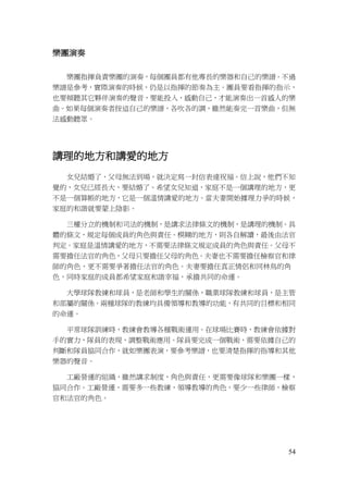 54
樂團演奏
樂團指揮負責樂團的演奏，每個團員都有他專長的樂器和自己的樂譜。不過
樂譜是參考，實際演奏的時候，仍是以指揮的節奏為主。團員要看指揮的指示，
也要傾聽其它夥伴演奏的聲音，要能投入，感動自己，才能演奏出一首感人的樂
曲。如果每個演奏者按這自己的樂譜，各吹各的調，雖然能奏完一首樂曲，但無
法感動聽眾。
講理的地方和講愛的地方
女兒結婚了，父母無法到場，就決定寫一封信表達祝福。信上說，他們不知
覺的，女兒已經長大，要結婚了。希望女兒知道，家庭不是一個講理的地方，更
不是一個算帳的地方，它是一個溫情講愛的地方。當夫妻開始據理力爭的時候，
家庭的和諧就要蒙上陰影。
三權分立的機制和司法的機制，是講求法律條文的機制，是講理的機制。具
體的條文，規定每個成員的角色與責任。模糊的地方，則各自解讀，最後由法官
判定。家庭是溫情講愛的地方，不需要法律條文規定成員的角色與責任。父母不
需要擔任法官的角色，父母只要擔任父母的角色。夫妻也不需要擔任檢察官和律
師的角色，更不需要爭著擔任法官的角色。夫妻要擔任真正情侶和同林鳥的角
色，同時家庭的成員都希望家庭和諧幸福，承擔共同的命運。
大學球隊教練和球員，是老師和學生的關係，職業球隊教練和球員，是主管
和部屬的關係。兩種球隊的教練均具備領導和教導的功能，有共同的目標和相同
的命運。
平常球隊訓練時，教練會教導各種戰術運用。在球場比賽時，教練會依據對
手的實力，隊員的表現，調整戰術應用。隊員要完成一個戰術，需要依據自己的
判斷和隊員協同合作，就如樂團表演，要參考樂譜，也要清楚指揮的指導和其他
樂器的聲音。
工廠營運的組織，雖然講求制度，角色與責任，更需要像球隊和樂團一樣，
協同合作。工廠營運，需要多一些教練，領導教導的角色，要少一些律師，檢察
官和法官的角色。
 