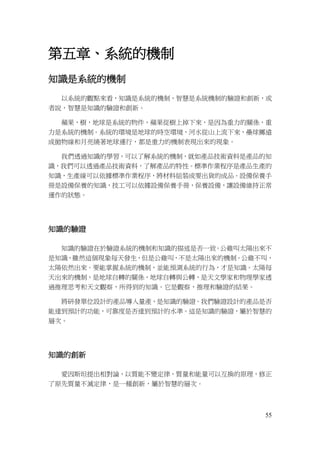 55
第五章、系統的機制
知識是系統的機制
以系統的觀點來看，知識是系統的機制，智慧是系統機制的驗證和創新，或
者說，智慧是知識的驗證和創新。
蘋果，樹，地球是系統的物件，蘋果從樹上掉下來，是因為重力的關係，重
力是系統的機制。系統的環境是地球的時空環境，河水從山上流下來，壘球擲遠
成拋物線和月亮繞著地球運行，都是重力的機制表現出來的現象。
我們透過知識的學習，可以了解系統的機制，就如產品技術資料是產品的知
識，我們可以透過產品技術資料，了解產品的特性。標準作業程序是產品生產的
知識，生產線可以依據標準作業程序，將材料組裝成要出貨的成品。設備保養手
冊是設備保養的知識，技工可以依據設備保養手冊，保養設備，讓設備維持正常
運作的狀態。
知識的驗證
知識的驗證在於驗證系統的機制和知識的描述是否一致。公雞叫太陽出來不
是知識，雖然這個現象每天發生，但是公雞叫，不是太陽出來的機制。公雞不叫，
太陽依然出來。要能掌握系統的機制，並能預測系統的行為，才是知識。太陽每
天出來的機制，是地球自轉的關係，地球自轉與公轉，是天文學家和物理學家透
過推理思考和天文觀察，所得到的知識。它是觀察，推理和驗證的結果。
將研發單位設計的產品導入量產，是知識的驗證。我們驗證設計的產品是否
能達到預計的功能，可靠度是否達到預計的水準。這是知識的驗證，屬於智慧的
層次。
知識的創新
愛因斯坦提出相對論，以質能不變定律，質量和能量可以互換的原理，修正
了原先質量不滅定律，是一種創新，屬於智慧的層次。
 