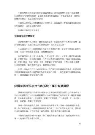 56
牛頓的萬有引力和愛因斯坦的廣義相對論，都可以解釋月球繞行地球運轉，
但是應用 GPS 導航的時候，必須透過廣義相對論修正，才能避免誤差，這是系
統機制的修正，也是知識的的創新。
牛頓的力學理論，在物體接近光速的時候，會有偏差，需要依據愛因斯坦的
相對論修正，這也是知識的創新。
知識在不斷的修正和補充。
知識層次和智慧層次
法律是社會行為的機制，屬於知識的層次。犯罪是社會行為機制的破壞，屬
於智慧的層次。經過精密設計的預謀犯罪，稱為智慧型犯罪。
生命具備多元性，從單細胞生物演化到多細胞生物，從無性生殖演化到有性
生殖，生命不停的創新和演進，是智慧的表現。
自然科學和社會科學，如物理，化學，數學，歷史，地理等，屬於知識的範
圍，它們在描述一個系統的機制，我們可以透過知識的學習，了解和預測這個系
統。文學，藝術，舞蹈，語言，下棋，球賽屬於智慧的範圍，它們以知識為基礎，
但是需要創新，屬於創新的部分，我們無法預測。
如果一個系統沒有自行創新的能力，我們稱它為知識層級的系統，如果這個
系統具備創新的能力，我們稱它為智慧層級的系統。一個設備屬於知識層級的系
統，一個組織屬於智慧層級的系統。
組織是需要協同合作的系統，屬於智慧層級
樂團演奏需要所有的樂器和諧演出，如果每個樂器只按照自己的樂譜吹奏，
不但不能感動自己，也不能感動觀眾。每個樂器按自己的樂譜吹奏，屬於知識層
級，但如果能和諧演出，感動觀眾，則屬於智慧層級。打一場好球，下一局好棋，
演奏一曲好歌，都屬於智慧層級。
管理一個知識層級的系統，需要系統的專業知識。管理一個智慧層級的系
統，除了專業知識外，還需要領導與教導的能力。技工修理和保養汽車，需具備
汽車的專業知識。工程師管理工廠的設備，需具備設備的專業知識。
一個好的教練帶領一個球隊，除了戰術和策略的應用外，還要能領導和教
導，才能讓球隊發揮應有的戰力。
 