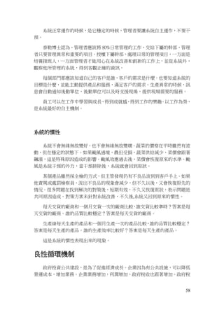 58
系統正常運作的時候，是它穩定的時候，管理者要讓系統自主運作，不要干
預。
泰勒博士認為，管理者應該將 80%日常管理的工作，交給下屬的幹部，管理
者只要管理異常和重要的項目。授權下屬幹部，處理日常的管理項目，一方面是
培養接班人，一方面管理者才能用心在系統改善和創新的工作上，並從系統外，
觀察他所管理的系統，得到客觀正確的資訊。
每個部門都應該知道自己的客戶是誰，客戶的需求是什麼。也要知道系統的
目標是什麼，並能主動提供產品和服務，滿足客戶的需求。生產異常的時候，訊
息會自動通知後勤單位，後勤單位可以及時支援現場，提供現場需要的服務。
員工可以在工作中學習與成長，得到成就感，得到工作的樂趣。以工作為榮，
是系統最好的自主機制。
系統的慣性
系統不會無緣無故變好，也不會無緣無故變壞。蔬菜的價格在平時雖然有波
動，但在穩定的狀態下。如果颱風過境，農田受損，蔬菜供給減少，菜價會跟著
飆漲，這是特殊原因造成的影響。颱風效應過去後，菜價會恢復原來的水準。颱
風是系統干預的外力，當干預排除後，系統就會回到原狀。
某個產品雖然採全檢的方式，但主管發現仍有不良品流到到客戶手上。如果
他責罵或處罰檢察員，流出不良品的現象會減少，但不久以後，又會恢復原先的
情況。很多問題在找到解決的對策後，短期有效，不久又恢復原狀，表示問題是
共同原因造成。對策方案未針對系統改善，不久後,系統又回到原來的慣性。
每天交貨的廠商和一個月交貨一次的廠商比較，誰交貨比較準時？答案是每
天交貨的廠商。誰的品質比較穩定？答案是每天交貨的廠商。
生產線每天生產的產品和一個月生產一次的產品比較，誰的品質比較穩定？
答案是每天生產的產品。誰的生產效率比較好？答案是每天生產的產品。
這是系統的慣性表現出來的現象。
良性循環機制
政府投資公共建設，是為了促進經濟成長。企業因為有公共設施，可以降低
營運成本，增加業務。企業業務增加，利潤增加，政府稅收也跟著增加。政府稅
 
