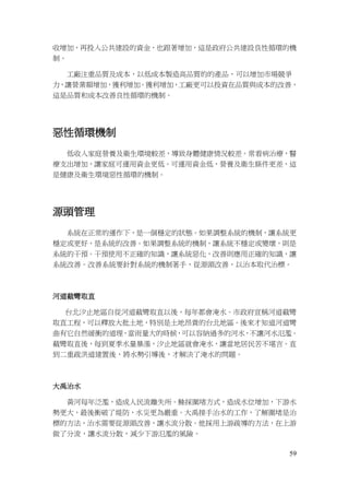 59
收增加，再投入公共建設的資金，也跟著增加，這是政府公共建設良性循環的機
制。
工廠注重品質及成本，以低成本製造高品質的的產品，可以增加市場競爭
力，讓營業額增加，獲利增加。獲利增加，工廠更可以投資在品質與成本的改善，
這是品質和成本改善良性循環的機制。
惡性循環機制
低收入家庭營養及衛生環境較差，導致身體健康情況較差。常看病治療，醫
療支出增加，讓家庭可運用資金更低。可運用資金低，營養及衛生條件更差，這
是健康及衛生環境惡性循環的機制。
源頭管理
系統在正常的運作下，是一個穩定的狀態。如果調整系統的機制，讓系統更
穩定或更好，是系統的改善。如果調整系統的機制，讓系統不穩定或變壞，則是
系統的干預。干預使用不正確的知識，讓系統惡化，改善則應用正確的知識，讓
系統改善。改善系統要針對系統的機制著手，從源頭改善，以治本取代治標。
河道截彎取直
台北汐止地區自從河道截彎取直以後，每年都會淹水。市政府宣稱河道截彎
取直工程，可以釋放大批土地，特別是土地昂貴的台北地區。後來才知道河道彎
曲有它自然緩衝的道理，當雨量大的時候，可以容納過多的河水，不讓河水氾濫。
截彎取直後，每到夏季水量暴漲，汐止地區就會淹水，讓當地居民苦不堪言。直
到二重疏洪道建置後，將水勢引導後，才解決了淹水的問題。
大禹治水
黃河每年泛濫，造成人民流離失所。鯀採圍堵方式，造成水位增加，下游水
勢更大，最後衝破了堤防，水災更為嚴重。大禹接手治水的工作，了解圍堵是治
標的方法，治水需要從源頭改善，讓水流分散。他採用上游疏導的方法，在上游
做了分流，讓水流分散，減少下游氾濫的風險。
 