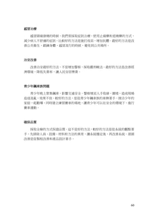 60
感冒治療
感冒頭痛發燒的時候，我們常採取症狀治療，使用止痛藥和退燒藥的方式，
減少病人不舒適的症狀。比較好的方法是施打疫苗，增加抗體。最好的方法是改
善公共衛生，鍛鍊身體，感冒流行的時候，避免到公共場所。
治安改善
改善治安最好的方法，不是增加警察，採取嚴刑峻法。最好的方法是改善經
濟環境，降低失業率，讓人民安居樂業。
青少年飆車族問題
青少年晚上聚集飆車，影響交通安全。警察增派人手取締，圍堵，造成現場
追逐混亂，效果不佳。較好的方法，是從青少年飆車族的車牌著手，接洽少年的
家庭一起勸導，同時建立練習賽車的場地，讓青少年可以在安全的環境下，進行
賽車運動。
確保品質
採取全檢的方式保證品質。這不是好的方法，較好的方法是從系統的觀點著
手，先排除人員、設備、材料和方法的異常，讓系統穩定後，再改善系統。源頭
改善是從製程改善和產品設計著手。
 