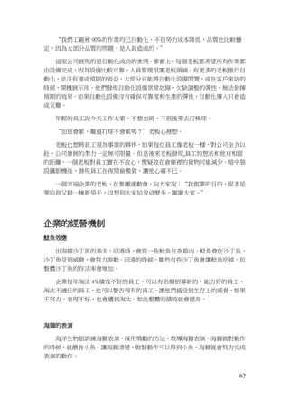 62
“我們工廠裡 90%的作業均已自動化，不但勞力成本降低，品質也比較穩
定，因為大部分品質的問題，是人員造成的。”
這家公司展現的是自動化成功的案例。事實上，每個老板都希望所有作業都
由設備完成，因為設備比較可靠，人員管理很讓老板頭痛。有更多的老板推行自
動化，並沒有達成預期的效益，大部分只能將自動化設備閒置，或在客戶來訪的
時候，開機展示用。他們發現自動化設備常常故障，欠缺調整的彈性，無法發揮
預期的效果。如果自動化設備沒有確保可靠度和生產的彈性，自動化導入只會造
成災難。
年輕的員工說今天工作太累，不想加班，下班後要去打棒球。
“加班會累，難道打球不會累嗎？”老板心裡想。
老板也想將員工視為事業的夥伴，如果每位員工像老板一樣，對公司全力以
赴，公司發展的潛力一定無可限量。但是後來老板發現,員工的想法和他有相當
的距離。一個老板對員工實在不放心，懷疑放在倉庫裡的貨物可能減少。暗中裝
設攝影機後，發現員工在夜間偷搬貨，讓他心痛不已。
一個幸福企業的老板，在集團運動會，向大家說：“我創業的目的，原本是
要給我父親一棟新房子，沒想到大家給我這麼多，謝謝大家。”
企業的經營機制
鯰魚效應
出海捕沙丁魚的漁夫，回港時，會放一些鯰魚在魚箱內。鯰魚會吃沙丁魚，
沙丁魚受到威脅，會努力游動。回港的時候，雖然有些沙丁魚會讓鯰魚吃掉，但
整體沙丁魚的存活率會增加。
企業每年淘汰 4%績效不好的員工，可以有名額招募新的，能力好的員工。
淘汰不適任的員工，也可以警告現有的員工，讓他們感受到生存上的威脅，如果
不努力，表現不好，也會遭到淘汰。如此整體的績效就會提高。
海獅的表演
海洋生物館訓練海獅表演，採用獎勵的方法，教導海獅表演。海獅做對動作
的時候，就餵食小魚。讓海獅清楚，做對動作可以得到小魚，海獅就會努力完成
表演的動作。
 