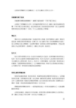 63
企業採用獎勵的方式激勵員工，也可以讓員工更努力工作。
馬戲團的獅子表演
馬戲團的馴獸師揮動鞭子，讓獅子感到威脅，不得不配合演出。
企業除了用獎勵的方式外，也用處罰和警告的方式，讓員工感受到威脅和恐
懼，不得不配合企業的規定。當企業認知員工為豺狼虎豹的時候，員工也會將管
理幹部視為老虎和獅子，因為一不小心就會被公司解雇。
導盲犬
導盲犬自小被挑選並訓練，知道如何和人相處，如何領導盲人過街。導盲犬
退役後，會被安排到寄養家庭，安養天年。盲人雖然不捨，仍然會讓導盲犬退役。
盲人和導盲犬是主僕關係，也是夥伴關係，兩者建立深厚的感情關係。幸福企業
視員工為企業的夥伴，訓練員工，讓員工和企業一起成長。
牧羊犬
牧羊犬將羊群趕往羊舍，出走的羊會被牧羊犬追回。如果要讓羊群到草地上
吃草，牧羊犬也會將羊群趕到適當的草地。牧羊犬比牧羊人更清楚羊群的習性，
可以幫牧羊人管理羊群。牧羊人，牧羊犬，羊群的關係，如同老闆，幹部和員工
的關係。老闆需要幹部管理員工，公司賺錢的時候，幹部可以得到較多的獎金，
公司績效不好，幹部會受到處罰或是被解雇。
球隊比賽和樂團演奏
球隊的組織是教練，隊長和球員。教練要負責找尋優秀的球員加入，並根據
球員的長處，安排適當的位置，加以訓練，讓技術更加精進，能與其他球員協同
合作。比賽的時候，教練決定戰術與策略，並分派球員打球的位置。但實際走位，
傳球，投籃，則是球員依據當時的情況，自行決定。
樂團指揮指導團員演奏，一起將感情放進去，吹奏出能感動自己，也能感動
聽眾的樂曲。
企業的組織是一個協同合作的組織，經營者要以教導和領導的方式經營企
業，讓員工知道公司的目標，共同為公司貢獻心力。
 