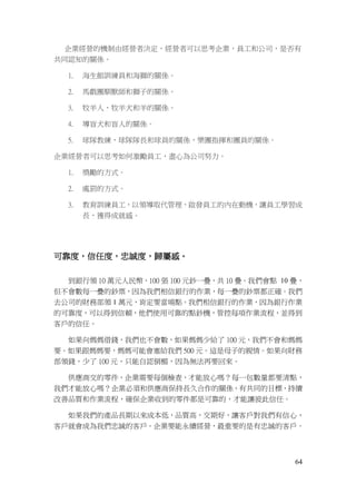 64
企業經營的機制由經營者決定，經營者可以思考企業，員工和公司，是否有
共同認知的關係。
1. 海生館訓練員和海獅的關係。
2. 馬戲團馴獸師和獅子的關係。
3. 牧羊人，牧羊犬和羊的關係。
4. 導盲犬和盲人的關係。
5. 球隊教練，球隊隊長和球員的關係，樂團指揮和團員的關係。
企業經營者可以思考如何激勵員工，盡心為公司努力。
1. 獎勵的方式。
2. 處罰的方式。
3. 教育訓練員工，以領導取代管理，啟發員工的內在動機，讓員工學習成
長，獲得成就感。
可靠度，信任度，忠誠度，歸屬感。
到銀行領 10 萬元人民幣，100 張 100 元鈔一疊，共 10 疊。我們會點 10 疊，
但不會數每一疊的鈔票，因為我們相信銀行的作業，每一疊的鈔票都正確。我們
去公司的財務部領 1 萬元，肯定要當場點。我們相信銀行的作業，因為銀行作業
的可靠度，可以得到信賴，他們使用可靠的點鈔機，管控每項作業流程，並得到
客戶的信任。
如果向媽媽借錢，我們也不會數，如果媽媽少給了 100 元，我們不會和媽媽
要。如果跟媽媽要，媽媽可能會塞給我們 500 元。這是母子的親情。如果向財務
部領錢，少了 100 元，只能自認倒楣，因為無法再要回來。
供應商交的零件，企業需要每個檢查，才能放心嗎？每一包數量都要清點，
我們才能放心嗎？企業必須和供應商保持長久合作的關係，有共同的目標，持續
改善品質和作業流程，確保企業收到的零件都是可靠的，才能讓彼此信任。
如果我們的產品長期以來成本低，品質高，交期好，讓客戶對我們有信心，
客戶就會成為我們忠誠的客戶。企業要能永續經營，最重要的是有忠誠的客戶。
 