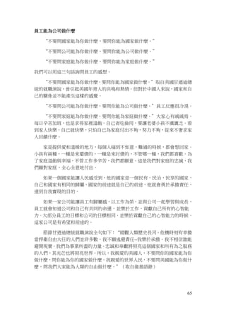 65
員工能為公司做什麼
“不要問國家能為你做什麼，要問你能為國家做什麼。”
“不要問公司能為你做什麼，要問你能為公司做什麼。”
“不要問家庭能為你做什麼，要問你能為家庭做什麼。”
我們可以用這三句話詢問員工的感想。
“不要問國家能為你做什麼，要問你能為國家做什麼。”取自美國甘迺迪總
統的就職演說，曾引起美國年青人的共鳴和熱情。但對於中國人來說，國家和自
己的關係並不能產生這樣的感覺。
“不要問公司能為你做什麼，要問你能為公司做什麼。”員工反應很冷漠。
“不要問家庭能為你做什麼，要問你能為家庭做什麼。”大家心有戚戚焉。
每日辛苦加班，也是求得家裡溫飽。自己省吃儉用，要讓老婆小孩不虞匱乏。看
到家人快樂，自己就快樂，只怕自己為家庭付出不夠，努力不夠，從來不奢求家
人回饋什麼。
家是提供愛和溫暖的地方，每個人碰到不如意，難過的時候，都會想回家。
小孩有兩種，一種是來還債的，一種是來討債的，不管哪一種，我們都喜歡。為
了家庭溫飽與幸福，不管工作多辛苦，我們都願意。這是我們對家庭的忠誠，我
們願對家庭，全心全意地付出。
如果一個國家能讓人民感受到，他的國家是一個民有，民治，民享的國家，
自己和國家有相同的歸屬，國家的前途就是自己的前途，他就會勇於承擔責任，
達到自我實現的目的。
如果一家公司能讓員工有歸屬感，以工作為榮，並與公司一起學習與成長，
員工就會知道公司和自己有共同的命運，並樂於工作，貢獻自己所有的心智能
力。大部分員工的目標和公司的目標相同，並樂於貢獻自己的心智能力的時候，
這家公司是有希望和前途的。
節錄甘迺迪總統就職演說全句如下：“縱觀人類歷史長河，危機時刻有幸擔
當捍衛自由大任的人們並非多數。我不願逃避責任--我樂於承擔。我不相信誰能
避開現實。我們為事業所盡的力量、忠誠和奉獻將照亮這個國家和所有為之服務
的人們，其光芒也將照亮世界。所以，我親愛的美國人，不要問你的國家能為你
做什麼，問你能為你的國家做什麼。我親愛的世界人民，不要問美國能為你做什
麼，問我們大家能為人類的自由做什麼。”（取自維基語錄）
 