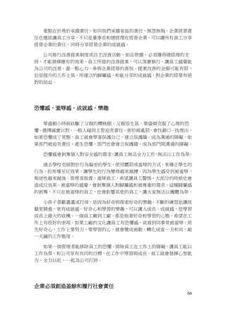 66
重點在於勇於承擔責任，如同我們承擔家庭的責任，無怨無悔。企業經營責
任也應該讓員工分享，不只是董事長和總經理在經營企業，可以讓所有員工分享
經營企業的責任，同時分享經營企業的成就感。
公司推行改善提案制度或自主改善活動，如品管圈，必須獲得總經理的支
持，才能發揮應有的效果。員工所提的改善提案，可以落實執行，讓員工感覺能
為公司的改善，盡一點心力，參與企業經營的喜悅。提案改善的金額可能有限，
但是提升的工作士氣，所建立的歸屬感，和能分享的成就感，對企業的經營有絕
對的助益。
恐懼感、羞辱感、成就感、樂趣
華盛頓小時候砍斷了父親的櫻桃樹，父親很生氣。華盛頓克服了心理的恐
懼，選擇誠實以對。一般人碰到主管追究責任，害怕被處罰，會找藉口，找理由。
如果恐懼成了常態，員工就會學著保護自己，建立保護牆，成為溝通的障礙。如
果部門被追究責任，產生恐懼，部門也會建立保護牆，成為部門間溝通的障礙。
恐懼感會剝奪個人對安全感的需求，讓員工無法全力工作，無法以工作為榮。
過去學校老師對於行為偏差的學生，使用體罰或羞辱的方式，來矯正學生的
行為，但常導至反效果，讓學生的行為變得越來越糟。因為學生感受到被羞辱，
叛逆性越來越強。管理者指責，羞辱員工，希望讓員工警惕，大部分的時候也會
造成反效果。被羞辱的感覺，會剝奪個人對歸屬感和被尊重的需求。這種歸屬感
的剝奪，不只在被羞辱的員工，也會影響其他的員工，讓大家無法以團體為榮。
小孩子喜歡畫畫或打球，是因為好奇與探索好奇的樂趣。不斷的練習是讓技
藝更精進，更有成就感。好奇心和學習的樂趣，可以讓人成長。成就感，是學習
成長上最大的收穫。一個員工剛到工廠，都是抱著好奇和學習的心態，希望在工
作上有很好的表現。如果工廠的文化讓員工有恐懼感，或看到同事常被羞辱，原
先好奇心，工作上要努力，要學習的心，就會變成被動，轉化成當一天和尚，敲
一天鐘的工作態度。
如果一個管理者能排除員工的恐懼，排除員工在工作上的障礙，讓員工能以
工作為榮，和公司享有共同的目標，在工作中學習與成長，員工就會發揮心智能
力，全力以赴，一起為公司打拼。
企業必須創造盈餘和履行社會責任
 