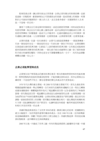 67
股東投資企業，讓企業有資金正常營運。企業必須有健全的財務結構，並創
造盈餘，回報股東。虧損會增加公司營運資金的負擔，造成營運上的風險。利潤
對於公司就如同健康對於一個人的人生，並且是愈多愈好。但健康對於人生來
說，不是唯一的目的。
獲得 7 次環法自行車冠軍的阿姆斯壯，承認長期使用禁藥，同時承認如果沒
有使用禁藥，無法在自行車比賽上獲得冠軍。追求金牌是所有運動員的目標，但
是使用禁藥除了影響健康，造成不公平競爭外，也違背運動追求公平的精神，喪
失運動比賽的意義。人生需要健康，也需要意義，企業需要利潤，也需要意義。
企業的意義，在盡一份社會責任。企業可以創造就業機會，一個就業機會，
代表一個家庭的安定，一個家庭的安定，代表社會一個份子的安定。企業採購和
出貨造就社會的經濟活動，它創造了上游供應商的經濟活動，它的產品或服務則
提供經銷商和消費者的經濟活動。一個生產手術衣或舖單的工廠，除了提供無菌
的手術衣和舖單給醫院，同時也是安全可靠醫療體系的一分子， 共同為這個醫
療體系貢獻一份心力。
企業必須能學習與成長
企業要向客戶學習產品的應用和潛在需求，要向供應商學習材料的性能和應
用，要學習製程的技術和營運流程管理，才能持續改善和成長。很多企業無法永
續經營，不是他們不努力，實在是環境的變化和產品世代更替造成。
1970 年代台灣的衛生環境，和 2000 年代的衛生環境不同，原先生產蚊香和
噴霧殺蟲劑的廠商，勢必要轉型。自行車原先是載物和運輸的工具，現在已轉換
成健身運動器材。積體電路零件取代了電晶體和真空管，LCD 螢幕取代了映像管
螢幕，原先製造真空管，電晶體的企業或是生產映像管的企業，也需要調整，因
為他們的客戶有新的選擇或調整。企業如果無法隨著客戶群的調整，產品世代的
調整，就會面對經營上的困難。使用數位相機和數位相片，遠比傳統的相機和相
片方便，因此讓傳統相片客戶群流失，也讓柯達宣布破產，雖然柯達是照相軟片
和相片沖洗世界第一的企業。
美國的製造業曾經佔了全世界 50%的產值，農業自動化的結果，更讓農業生
產力大幅提升，為世界提供重要的糧食和產品。但在 1980 年以後，亞州新興國
家逐漸嶄露頭角，貢獻了相當比例的工業生產能力。美國的製造業，特別是紡織
業和製鞋業，逐步轉移至亞洲新興國家。
2000 年以後，中國成了世界工廠，所有的製造業都將工廠遷移至中國。中國
 