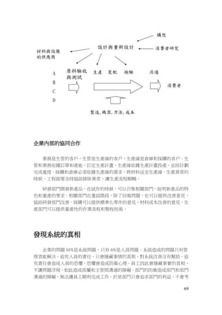 69
企業內部的協同合作
業務是生管的客戶，生管是生產線的客戶，生產線是倉庫和採購的客戶。生
管和業務依據訂單和產能，訂定生產計畫，生產線依據生產計畫投產，並按計劃
完成進度。採購和倉庫必須依據生產線的需求，將材料送至生產線。生產異常的
時候，工程師要及時協助排除異常，讓生產流程順暢。
研發部門開發新產品，在試作的時候，可以召集相關部門，說明新產品的特
色和量產的要求。相關部門在量試階段，除了回報問題，也可以提供改善意見，
協助研發部門改善。採購可以提供標準化零件的意見，材料成本改善的意見。生
產部門可以提供量產性的作業流程和製程技術。
發現系統的真相
企業的問題 94%是系統問題，只有 6%是人員問題。系統造成的問題只有管
理者能解決，追究人員的責任，只會隱藏事情的真相，對系統改善沒有幫助。追
究責任會造成人員的恐懼，恐懼會造成防衛心理。員工因此會隱藏事實的真相，
不讓問題浮現，如此造成部屬和主管間溝通的障礙。部門的防衛造成部門和部門
溝通的障礙，無法讓員工順利完成工作。於是部門只會追求部門的利益，不會考
 