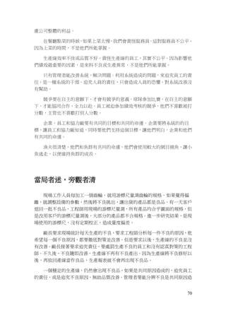 70
慮公司整體的利益。
在餐廳點菜的時候，如果上菜太慢，我們會責怪服務員。這對服務員不公平，
因為上菜的時間，不是他們所能掌握。
生產線效率不佳或品質不好，責怪生產線的員工，其實不公平。因為影響他
們績效最重要的因素，是來料不良或生產異常，不是他們所能掌握。
只有管理者能改善系統，解決問題。利用系統造成的問題，來追究員工的責
任，是一種系統的干預。追究人員的責任，只會造成人員的恐懼，對系統改善沒
有幫助。
競爭要在自主的意願下，才會有競爭的意義。球隊參加比賽，在自主的意願
下，才能協同合作，全力以赴。員工被迫參加績效考核的競爭，他們不喜歡被打
分數，主管也不喜歡打別人分數。
企業，員工和協力廠要有共同的目標和共同的命運。企業要將系統的的目
標，讓員工和協力廠知道，同時要他們支持這個目標，讓他們明白，企業和他們
有共同的命運。
漁夫很清楚，他們和魚群有共同的命運，他們會使用較大的網目捕魚，讓小
魚逃走，以便維持魚群的成長。
當局者迷，旁觀者清
現場工作人員每加工一個齒輪，就用游標尺量測齒輪的規格。如果覺得偏
離，就調整設備的參數，然後將不良挑出，讓出貨的產品都是良品。有一天客戶
退回一批不良品，工程師用現場的游標尺量測，所有產品均合乎圖面的規格。但
是改用客戶的游標尺量測後，大部分的產品都不合規格。進一步研究結果，是現
場使用的游標尺，沒有定期校正，造成量度偏差。
廠長要求現場統計每天生產的不良，要求工程師分析每一件不良的原因，他
希望每一個不良原因，都要徹底對策並改善。但是要求以後，生產線的不良並沒
有改善。廠長接著要求追究責任，要處罰生產不良的員工和沒有認真對策的工程
師。不久後，不良隨即改善，生產線不再有不良產出。因為生產線將不良修好以
後，再放回產線當作良品，生產報表就不會再出現不良品。
一個穩定的生產線，仍然會出現不良品，如果是共同原因造成的，追究員工
的責任，或是追究不良原因，無助品質改善。管理者要能分辨不良是共同原因造
 