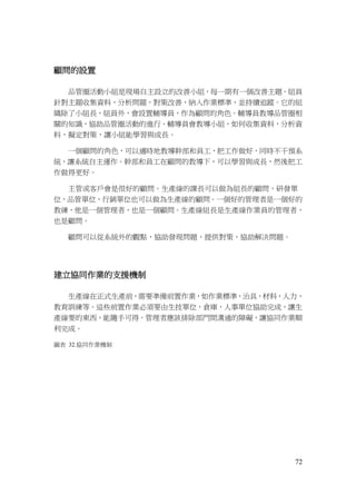 72
顧問的設置
品管圈活動小組是現場自主設立的改善小組，每一期有一個改善主題。組員
針對主題收集資料，分析問題，對策改善，納入作業標準，並持續追蹤。它的組
織除了小組長，組員外，會設置輔導員，作為顧問的角色。輔導員教導品管圈相
關的知識，協助品管圈活動的進行。輔導員會教導小組，如何收集資料，分析資
料，擬定對策，讓小組能學習與成長。
一個顧問的角色，可以適時地教導幹部和員工，把工作做好，同時不干預系
統，讓系統自主運作。幹部和員工在顧問的教導下，可以學習與成長，然後把工
作做得更好。
主管或客戶會是很好的顧問。生產線的課長可以做為組長的顧問，研發單
位，品管單位，行銷單位也可以做為生產線的顧問。一個好的管理者是一個好的
教練，他是一個管理者，也是一個顧問。生產線組長是生產線作業員的管理者，
也是顧問。
顧問可以從系統外的觀點，協助發現問題，提供對策，協助解決問題。
建立協同作業的支援機制
生產線在正式生產前，需要準備前置作業，如作業標準，治具，材料，人力，
教育訓練等。這些前置作業必須要由生技單位，倉庫，人事單位協助完成，讓生
產線要的東西，能隨手可得。管理者應該排除部門間溝通的障礙，讓協同作業順
利完成。
圖表 32.協同作業機制
 