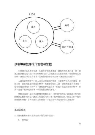 73
以領導和教導取代管理和管控
生管課全名生產管制課，任務在管制生產進度，讓進度和生產計畫一致，讓
產品按計劃完成，按訂單交期順利出貨。品管課全名品質管制課，要管制產品的
規格，讓產品符合品質要求。設備管理課要管理設備，讓設備正常運作。
人員的管理和管控，是人力安排和績效的管理。主管要考核人員的績效，管
控人員，讓他們能達到績效的標準。獎勵績效好的人員，讓他們能維持或更好，
警告或處罰績效不好的人員，讓他們警惕並改善，如此才能達到績效的標準。如
果一直達不到績效的標準，就將他們調職或解雇。
獎勵或處罰，是以外在動機來激勵員工，不是很好的方法，啟發員工的內在
動機是比較好的方法。讓員工知道共同的目標，能學習與成長，能在工作中獲得
成就感和樂趣，享有和諧的工作關係，才能自發的貢獻他們的心智能力。
系統的成員
以系統的觀點來看，企業組織系統的物件就是：
1. 管理者。
 