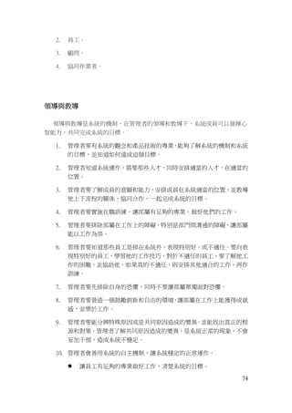 74
2. 員工。
3. 顧問。
4. 協同作業者。
領導與教導
領導與教導是系統的機制，在管理者的領導和教導下，系統成員可以發揮心
智能力，共同完成系統的目標。
1. 管理者要有系統的觀念和產品技術的專業，能夠了解系統的機制和系統
的目標，並知道如何達成這個目標。
2. 管理者知道系統運作，需要那些人才，同時安排適當的人才，在適當的
位置。
3. 管理者要了解成員的意願和能力，安排成員在系統適當的位置，並教導
他上下流程的關係，協同合作，一起完成系統的目標。
4. 管理者要實施在職訓練，讓部屬有足夠的專業，做好他們的工作。
5. 管理者要排除部屬在工作上的障礙，特別是部門間溝通的障礙，讓部屬
能以工作為榮。
6. 管理者要知道那些員工是掉在系統外，表現特別好，或不適任。要向表
現特別好的員工，學習他的工作技巧，對於不適任的員工，要了解他工
作的困難，並協助他。如果真的不適任，則安排其他適合的工作，再作
訓練。
7. 管理者要先排除自身的恐懼，同時不要讓部屬單獨面對恐懼。
8. 管理者要營造一個鼓勵創新和自由的環境，讓部屬在工作上能獲得成就
感，並樂於工作。
9. 管理者要能分辨特殊原因或是共同原因造成的變異，並能找出真正的根
源和對策。管理者了解共同原因造成的變異，是系統正常的現象，不會
妄加干預，造成系統不穩定。
10. 管理者會善用系統的自主機制，讓系統穩定的正常運作。
 讓員工有足夠的專業做好工作，清楚系統的目標。
 
