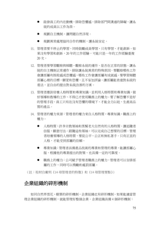 75
 啟發員工的內在動機，排除恐懼感，排除部門間溝通的障礙，讓系
統的成員以工作為榮。
 規劃自主機制，讓問題自然浮現。
 規劃異常處理協同合作的機制，讓系統安定。
11. 管理者要不停止的學習，同時鼓勵成員學習，只有學習，才能創新。如
果沒有學習和創新，20 年的工作經驗，可能只是一年的工作經驗重複
20 次。
12. 管理者要學習觀察與傾聽，觀察系統的運作，是否在正常的狀態。讓系
統的自主機制正常運作，排除讓系統異常的特殊原因。要觀察哪些工作
會讓部屬有挫敗感或恐懼感，哪些工作會讓部屬有成就感。要學習傾聽
部屬心裡的目標，願望和恐懼，且不妄加評論。讓部屬能表達對系統的
看法，並自由的提出對系統改善的方案。
13. 管理者應該培養人格特質和專業知識，並利用人格特質和專業知識，做
好領導和教導的工作，不得已才使用職務上的權力。要了解恐懼不是好
的管理手段，員工只有在沒有恐懼的環境下，才能全力以赴，生產高品
質的產品。
14. 管理者的權力來源：管理者的權力來自人格特質，專業知識，職務上的
權力。
 人格特質：許多宗教領袖和黑幫老大自然有的人格特質。讓追隨者
信服，願意付出。跟隨這些領袖，可以完成自己想要的目標。管理
者培養領導的人格特質，要從公平，公正和無私著手。只有正直的
人格，才能受到部屬的信賴。
 專業知識：管理者具備產品技術的專業和管理的專業，能讓部屬心
服，根據他的專業提出的對策，也具備一定的可靠度。
 職務上的權力：公司賦予管理者職務上的權力，管理者可以安排部
屬的工作，同時可以獎勵和處罰部屬。
（註：取材自戴明《14 項管理者的特徵》和《14 項管理要點》）
企業組織的碎形機制
如同自然界雪花、樹葉的碎形機制，企業組織也有碎形機制。如果能適當管
理企業組織的碎形機制，就能管理好整個企業。企業組織具備 4 個碎形機制：
 
