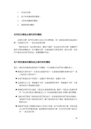 76
1. 共同的目標。
2. 客戶和供應商間的關係。
3. 主管和部屬間的關係。
4. 源頭管理的機制。
共同的目標是企業的碎形機制
企業的目標，部門的目標以及員工的目標要能一致，每個成員都知道這個目
標，才能協同合作，一起完成這個目標。
“提供低成本，高品質的產品，讓客戶滿意”是系統共同的目標，採購部門
會努力降低採購成本，但不犧牲品質。生產線會努力降低異常，提升品質。各部
門不會因為各部門的利益，影響整體的利益。
客戶與供應商的關係是企業的碎形機制
建立一個好的供應商和服務客戶的機制，可以推廣至各部門和全體的員工。
 業務是生管的客戶，生管是生產線的客戶，生產線是採購和倉庫的客戶，後
工程是前工程的客戶。
 各部門要滿足客戶的需求，並讓客戶要的東西，能隨手可得。
 生產線的治工具，要能隨手可得，生產線需要的零件，要能隨手可得，不需
要的東西不要堆積在現場。
 倉庫配送零件到生產線，只配送生產線需要的量。雖然一次配送大批量的零
件，可以減少配送次數和配送人力，但是會堆積在現場，影響生產的順暢。
 工廠各部門要把下個流程的部門視為客戶，把前個流程的部門視為供應商。
每個部門支援下個流程的部門，讓下個流程的客戶滿意，整個流程就可以
順利完成。
 每個部門或員工都應該知道自己的客戶是誰，客戶的需求是什麼。同時知道
自己部門的供應商是誰，能夠應用的資源是什麼，在共同的目標下協同合
作，一起完成任務。
 