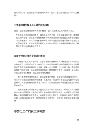77
有共同的目標，並規劃客戶和供應商的機制，就可以建立企業協同合作的自主機
制。
主管與部屬的關係是企業的碎形機制
建立一個主管部屬間領導與教導的機制，就可以推廣至各部門和所有員工。
生產線組長是作業員的主管，課長是組長的主管，經理是課長的主管，總經理
是經理的主管。總經理以領導和教導的方式帶領經理，經理就以領導和教導的
方式帶領課長。課長以領導和教導的方式帶領組長，組長就以領導和教導的方
式帶領作業員。全公司管理的模式，就可以由管控改為領導與教導的模式，每
個主管都可以成為教練的角色。
源頭管理是企業經營的碎形機制
為避免不良品流到客戶端，生產線會採用全檢的方式，檢查成品。採用成品
全檢的方式，不是好的方法，應該在材料端和製造過程，提前發現不良。有問題
應該在製造過程或進料的時候發現。如果材料有問題，在材料端全檢，或從供應
商端管控比較有效，這是源頭管理的概念。將問題從下游往上游追溯，是大禹治
水從上游疏導的概念，也是源頭管理的機制。
客戶不希望準備材料庫存，它希望需要的時候，就能從供應商處取得材料。
所以庫存就會放在供應商的倉庫裡。供應商也不希望庫存放在自己的倉庫，它希
望將庫存放在它供應商的倉庫裡。如此可以形成良性循環，最後整個體系的庫存
都會減少。
企業要能讓客戶滿意，必須提供品質好，成本低的產品。好的品質可以降低
成本，所以品質是客戶滿意的源頭。要能提供品質好的產品，必須要有好的管理
體系。要能建構好的管理體系，必須要有好的企業文化。所以客戶滿意的源頭是
品質，品質的源頭是管理，管理的源頭是企業文化，企業文化的源頭是領導和教
導。
不努力工作的員工或幹部
 