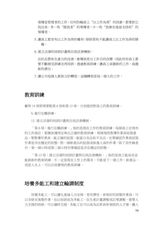79
領導是管理者的工作，任何防礙員工“以工作為榮”的因素，都要把它
找出來。多一些“跟我來”的領導者，少一些“我會在後面支持你”的
領導者。
5. 讓員工都享有以工作為榮的權利，排除那些不能讓員工以工作為榮的障
礙。
6. 建立活潑的培訓計畫與自我改善機制。
由於品質和生產力的改善，會導致部分工作目的改變，因此所有員工都
要不斷接受訓練及再培訓。透過教育訓練，讓員工承擔新的工作，負擔
新的責任。
7. 讓公司每個人都致力於轉型，這種轉型是每一個人的工作。
教育訓練
戴明 14 項管理要點第 6 項和第 13 項，分別提到對員工的教育訓練。
6. 進行在職訓練。
13. 建立活潑的培訓計畫與自我改善機制。
「第 6 項：進行在職訓練。」指的是現在工作的教育訓練，每個員工在現有
的工作崗位，都應該獲得足夠且正確的教育訓練。現場領班教導作業員組裝產
品，要教導作業員，能正確的組裝，能區分良品和不良品，也要確認作業員組裝
作業是否在穩定的狀態。對一個新產品的組裝或新進人員的作業，除了首件檢查
外，第一個小時或第二個小時仍要確認是否在穩定的狀態。
「第 13 項：建立活潑的培訓計畫與自我改善機制。」指的是員工能成長並
能創新的教育訓練。不一定是現在工作上的需求，可能是下一個工作，新產品，
或是人生上，可以自我實現的教育訓練。
培養多能工和建立輪調制度
培養多能工，可以讓生產線人力安排，更有彈性。表現好的前製作業員，可
以安排至後製作業，加以培訓成為多能工。在生產計畫調整或訂單調整，需要人
力支援的時候，可以適時支援。多能工也可以成為品管員和領班的人才庫，讓人
 