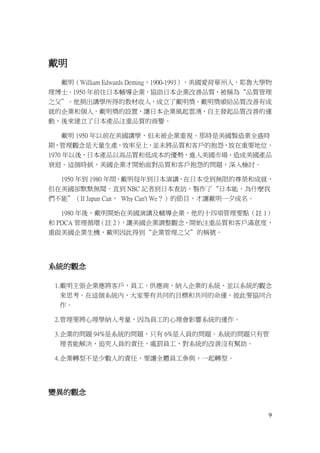 9
戴明
戴明（William Edwards Deming，1900-1993），美國愛荷華州人，耶魯大學物
理博士。1950 年前往日本輔導企業，協助日本企業改善品質，被稱為“品質管理
之父”。他捐出講學所得的教材收入，成立了戴明獎。戴明獎頒給品質改善有成
就的企業和個人。戴明獎的設置，讓日本企業風起雲湧，自主發起品質改善的運
動，後來建立了日本產品注重品質的商譽。
戴明 1950 年以前在美國講學，但未被企業重視。那時是美國製造業全盛時
期，管理觀念是大量生產，效率至上，並未將品質和客戶的抱怨，放在重要地位。
1970 年以後，日本產品以高品質和低成本的優勢，進入美國市場，造成美國產品
衰退。這個時候，美國企業才開始面對品質和客戶抱怨的問題，深入檢討。
1950 年到 1980 年間，戴明每年到日本演講，在日本受到無限的尊榮和成就，
但在美國卻默默無聞。直到 NBC 記者到日本查訪，製作了“日本能，為什麼我
們不能”（If Japan Can， Why Can't We？）的節目，才讓戴明一夕成名。
1980 年後，戴明開始在美國演講及輔導企業，他的十四項管理要點（註 1）
和 PDCA 管理循環（註 2），讓美國企業調整觀念，開始注重品質和客戶滿意度，
重啟美國企業生機，戴明因此得到“企業管理之父”的稱號。
系統的觀念
1.戴明主張企業應將客戶，員工，供應商，納入企業的系統，並以系統的觀念
來思考。在這個系統內，大家要有共同的目標和共同的命運，彼此要協同合
作。
2.管理要將心理學納入考量，因為員工的心理會影響系統的運作。
3.企業的問題 94%是系統的問題，只有 6%是人員的問題。系統的問題只有管
理者能解決，追究人員的責任，處罰員工，對系統的改善沒有幫助。
4.企業轉型不是少數人的責任，要讓全體員工參與，一起轉型。
變異的觀念
 