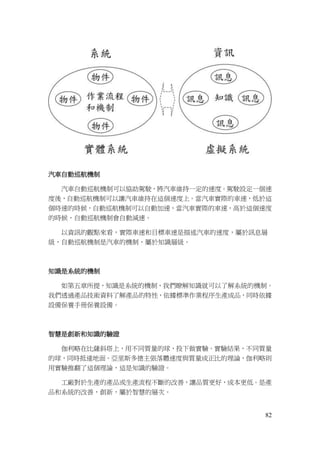 82
汽車自動巡航機制
汽車自動巡航機制可以協助駕駛，將汽車維持一定的速度。駕駛設定一個速
度後，自動巡航機制可以讓汽車維持在這個速度上。當汽車實際的車速，低於這
個時速的時候，自動巡航機制可以自動加速，當汽車實際的車速，高於這個速度
的時候，自動巡航機制會自動減速。
以資訊的觀點來看，實際車速和目標車速是描述汽車的速度，屬於訊息層
級，自動巡航機制是汽車的機制，屬於知識層級。
知識是系統的機制
如第五章所提，知識是系統的機制，我們瞭解知識就可以了解系統的機制。
我們透過產品技術資料了解產品的特性，依據標準作業程序生產成品，同時依據
設備保養手冊保養設備。
智慧是創新和知識的驗證
伽利略在比薩斜塔上，用不同質量的球，投下做實驗。實驗結果，不同質量
的球，同時抵達地面。亞里斯多德主張落體速度與質量成正比的理論，伽利略則
用實驗推翻了這個理論，這是知識的驗證。
工廠對於生產的產品或生產流程不斷的改善，讓品質更好，成本更低。是產
品和系統的改善，創新，屬於智慧的層次。
 