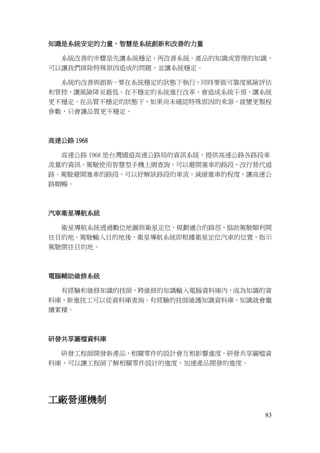 83
知識是系統安定的力量，智慧是系統創新和改善的力量
系統改善的步驟是先讓系統穩定，再改善系統。產品的知識或管理的知識，
可以讓我們排除特殊原因造成的問題，並讓系統穩定。
系統的改善與創新，要在系統穩定的狀態下執行，同時要做可靠度風險評估
和管控，讓風險降至最低。在不穩定的系統進行改革，會造成系統干預，讓系統
更不穩定。在品質不穩定的狀態下，如果尚未確認特殊原因的來源，就變更製程
參數，只會讓品質更不穩定。
高速公路 1968
高速公路 1968 是台灣國道高速公路局的資訊系統，提供高速公路各路段車
流量的資訊。駕駛使用智慧型手機上網查詢，可以避開塞車的路段，改行替代道
路。駕駛避開塞車的路段，可以紓解該路段的車流，減緩塞車的程度，讓高速公
路順暢。
汽車衛星導航系統
衛星導航系統透過數位地圖與衛星定位，規劃適合的路徑，協助駕駛順利開
往目的地。駕駛輸入目的地後，衛星導航系統即根據衛星定位汽車的位置，指示
駕駛開往目的地。
電腦輔助維修系統
有經驗和維修知識的技師，將維修的知識輸入電腦資料庫內，成為知識的資
料庫，新進技工可以從資料庫查詢。有經驗的技師維護知識資料庫，知識就會繼
續累積。
研發共享圖檔資料庫
研發工程師開發新產品，相關零件的設計會互相影響進度。研發共享圖檔資
料庫，可以讓工程師了解相關零件設計的進度，加速產品開發的進度。
工廠營運機制
 